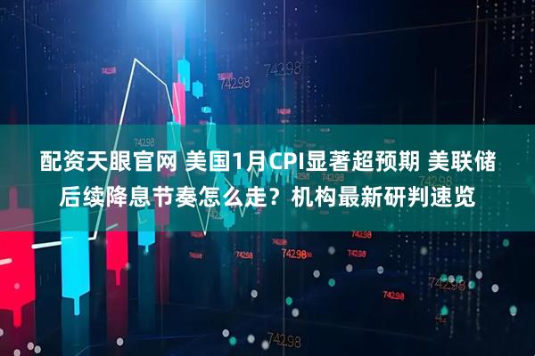 配资天眼官网 美国1月CPI显著超预期 美联储后续降息节奏怎么走？机构最新研判速览