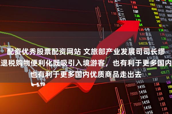 配资优秀股票配资网站 文旅部产业发展司司长缪沐阳：推动离境退税购物便利化既吸引入境游客，也有利于更多国内优质商品走出去
