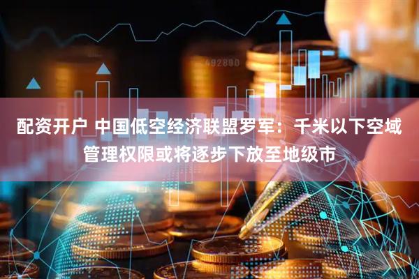 配资开户 中国低空经济联盟罗军：千米以下空域管理权限或将逐步下放至地级市