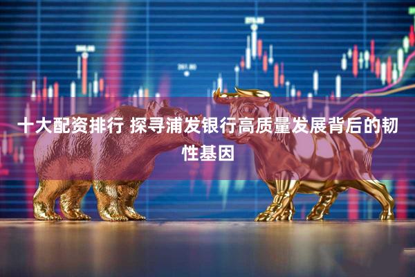 十大配资排行 探寻浦发银行高质量发展背后的韧性基因