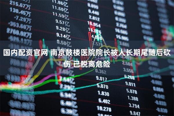 国内配资官网 南京鼓楼医院院长被人长期尾随后砍伤 已脱离危险