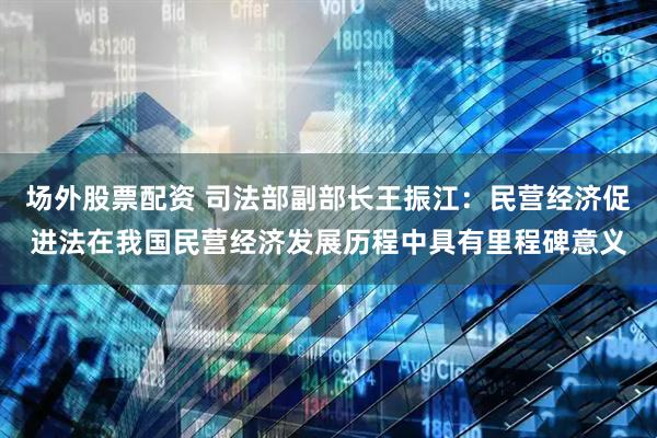 场外股票配资 司法部副部长王振江：民营经济促进法在我国民营经济发展历程中具有里程碑意义