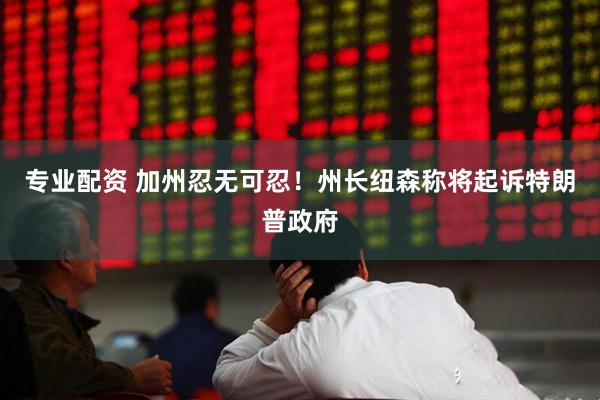 专业配资 加州忍无可忍！州长纽森称将起诉特朗普政府