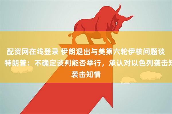 配资网在线登录 伊朗退出与美第六轮伊核问题谈判，特朗普：不确定谈判能否举行，承认对以色列袭击知情