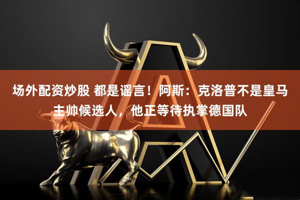 场外配资炒股 都是谣言！阿斯：克洛普不是皇马主帅候选人，他正等待执掌德国队