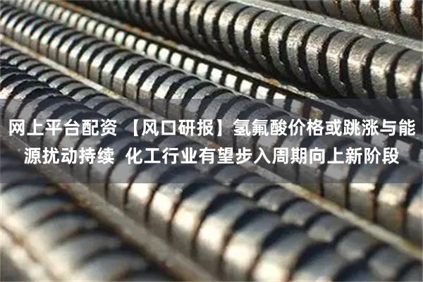 网上平台配资 【风口研报】氢氟酸价格或跳涨与能源扰动持续  化工行业有望步入周期向上新阶段