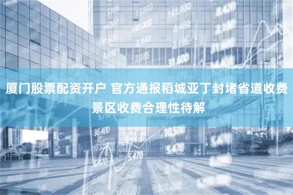 厦门股票配资开户 官方通报稻城亚丁封堵省道收费 景区收费合理性待解