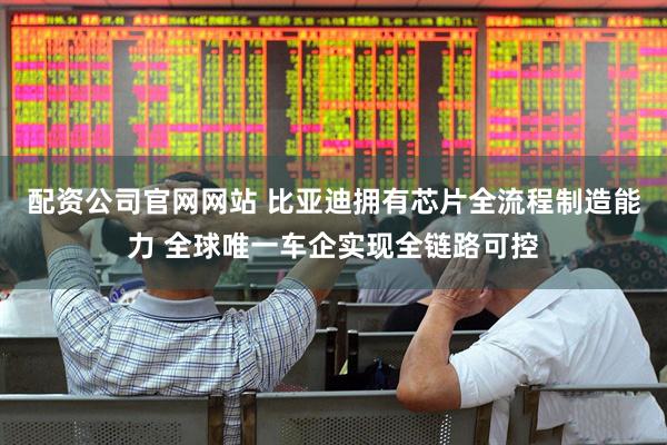 配资公司官网网站 比亚迪拥有芯片全流程制造能力 全球唯一车企实现全链路可控