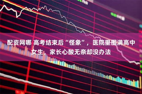 配资网哪 高考结束后“怪象”，医院里围满高中女生，家长心酸无奈却没办法