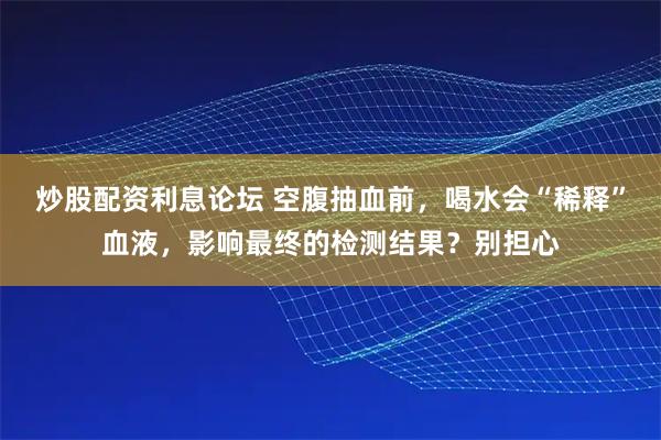 炒股配资利息论坛 空腹抽血前，喝水会“稀释”血液，影响最终的检测结果？别担心