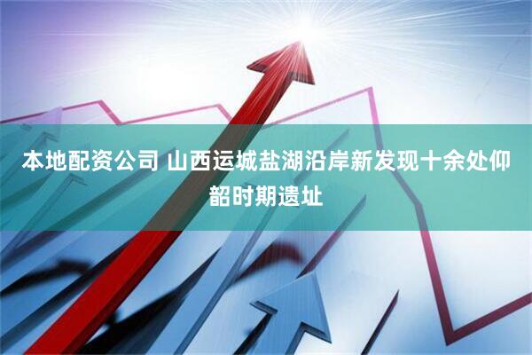 本地配资公司 山西运城盐湖沿岸新发现十余处仰韶时期遗址