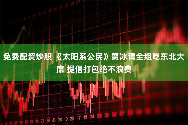 免费配资炒股 《太阳系公民》贾冰请全组吃东北大席 提倡打包绝不浪费