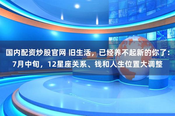 国内配资炒股官网 旧生活，已经养不起新的你了：7月中旬，12星座关系、钱和人生位置大调整