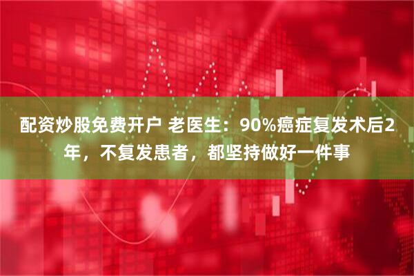 配资炒股免费开户 老医生：90%癌症复发术后2年，不复发患者，都坚持做好一件事