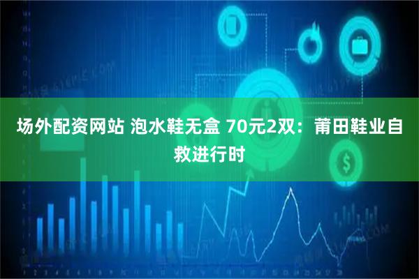 场外配资网站 泡水鞋无盒 70元2双：莆田鞋业自救进行时